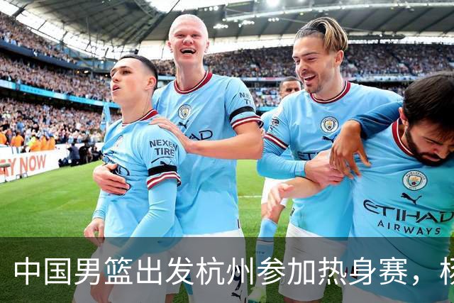 中国男篮出发杭州参加热身赛，杨瀚森未跟队，因为他是NBA球员